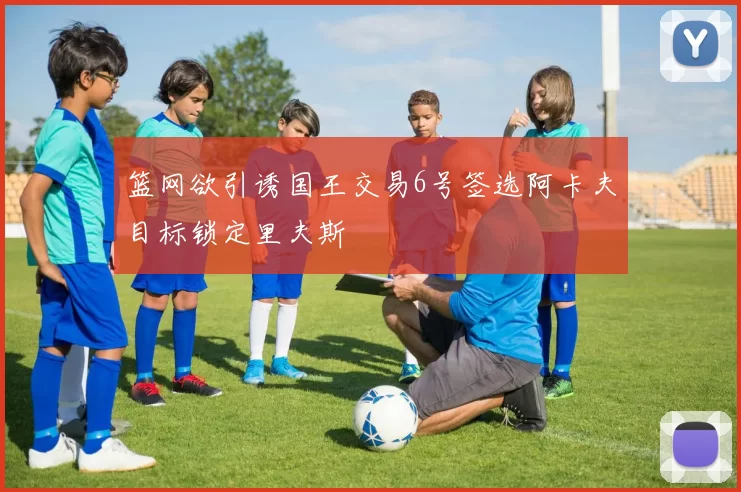 篮网欲引诱国王交易6号签选阿卡夫目标锁定里夫斯