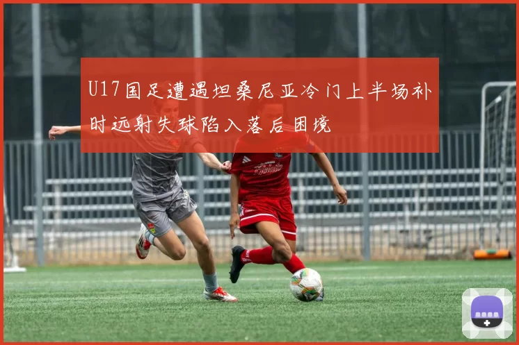 U17国足遭遇坦桑尼亚冷门上半场补时远射失球陷入落后困境