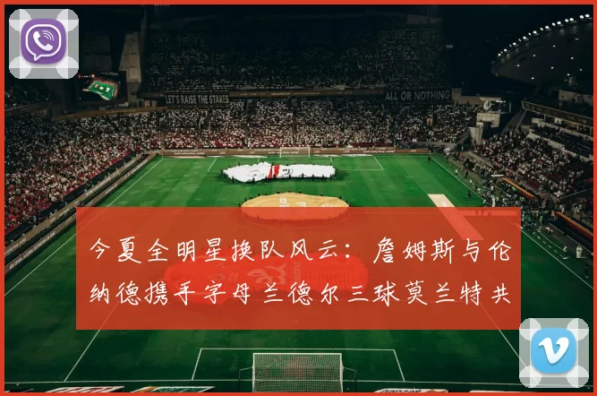 今夏全明星换队风云：詹姆斯与伦纳德携手字母兰德尔三球莫兰特共创辉煌
