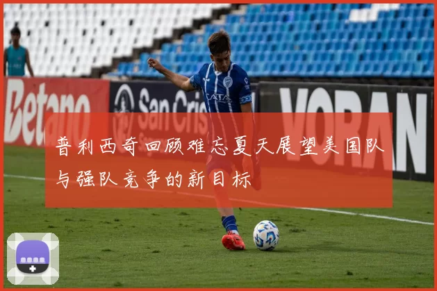 普利西奇回顾难忘夏天展望美国队与强队竞争的新目标