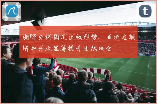 谢晖分析国足出线形势：亚洲名额增加并未显著提升出线机会
