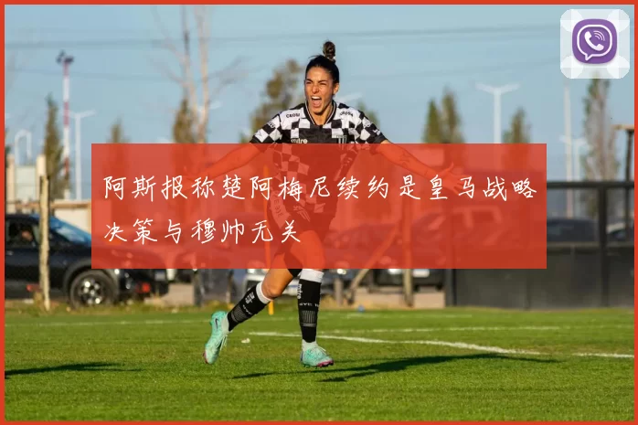 阿斯报称楚阿梅尼续约是皇马战略决策与穆帅无关