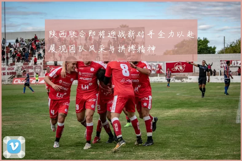 陕西联合即将迎战新对手全力以赴展现团队风采与拼搏精神